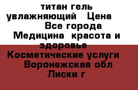 титан гель увлажняющий › Цена ­ 660 - Все города Медицина, красота и здоровье » Косметические услуги   . Воронежская обл.,Лиски г.